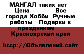 МАНГАЛ таких нет › Цена ­ 40 000 - Все города Хобби. Ручные работы » Подарки к праздникам   . Красноярский край